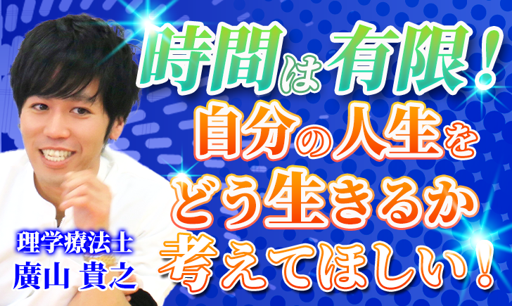 【廣山 貴之 / 理学療法士】時間は有限！自分の人生をどう生きるか考えてほしい！