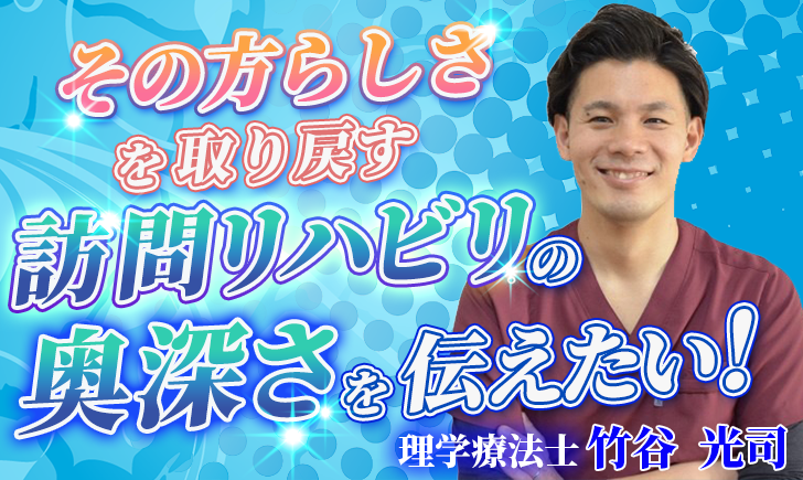 【竹谷 光司 / 理学療法士】その方らしさを取り戻す、訪問リハビリの奥深さを伝えたい！