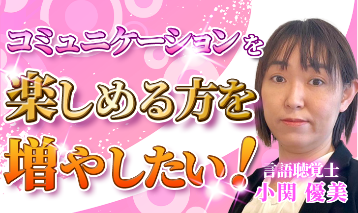 【小関 優美 / 言語聴覚士】コミュニケーションを楽しめる方を増やしたい！