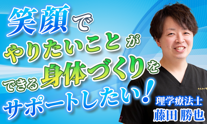 【藤田 勝也 / 理学療法士】笑顔でやりたいことができる身体づくりをサポートしたい！