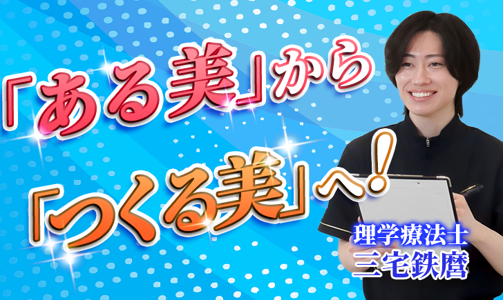 【三宅 哲麿 / 理学療法士】「ある美」から「つくる美」へ！