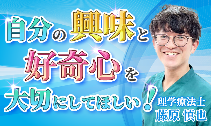 【藤原 慎也 / 理学療法士】自分の興味と好奇心を大切にしてほしい！