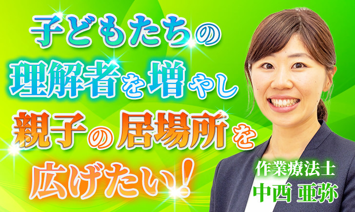 【中西 亜弥 / 作業療法士】子どもたちの理解者を増やし、親子の居場所を広げたい！