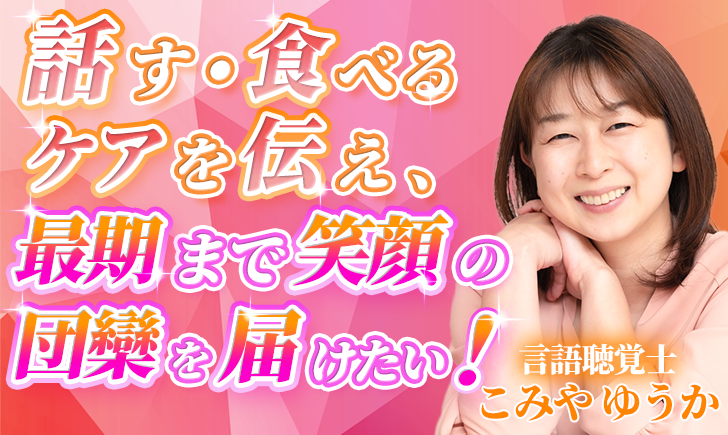 【こみや ゆうか / 言語聴覚士】話す・食べるケアを伝え、最期まで笑顔の団欒を届けたい！