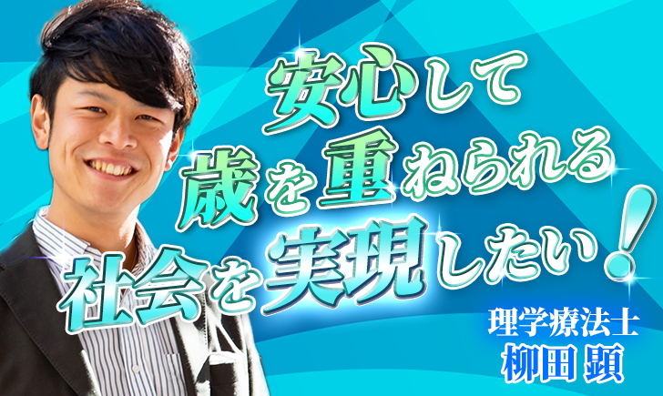 【柳田 顕 / 理学療法士】安心して歳を重ねられる社会を実現したい！