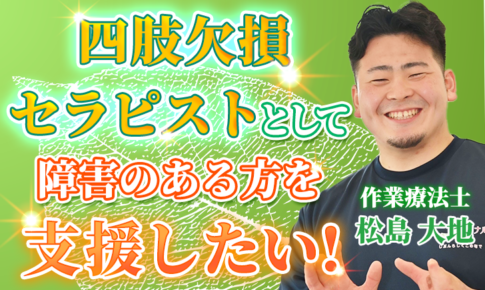 【松島 大地 / 作業療法士】四肢欠損セラピストとして、障がいのある方を支援をしたい！